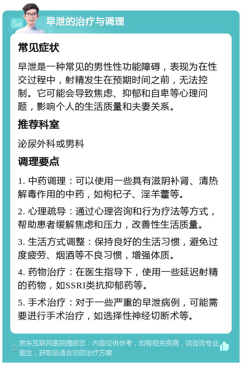 早泄的治疗与调理 常见症状 早泄是一种常见的男性性功能障碍，表现为在性交过程中，射精发生在预期时间之前，无法控制。它可能会导致焦虑、抑郁和自卑等心理问题，影响个人的生活质量和夫妻关系。 推荐科室 泌尿外科或男科 调理要点 1. 中药调理：可以使用一些具有滋阴补肾、清热解毒作用的中药，如枸杞子、淫羊藿等。 2. 心理疏导：通过心理咨询和行为疗法等方式，帮助患者缓解焦虑和压力，改善性生活质量。 3. 生活方式调整：保持良好的生活习惯，避免过度疲劳、烟酒等不良习惯，增强体质。 4. 药物治疗：在医生指导下，使用一些延迟射精的药物，如SSRI类抗抑郁药等。 5. 手术治疗：对于一些严重的早泄病例，可能需要进行手术治疗，如选择性神经切断术等。