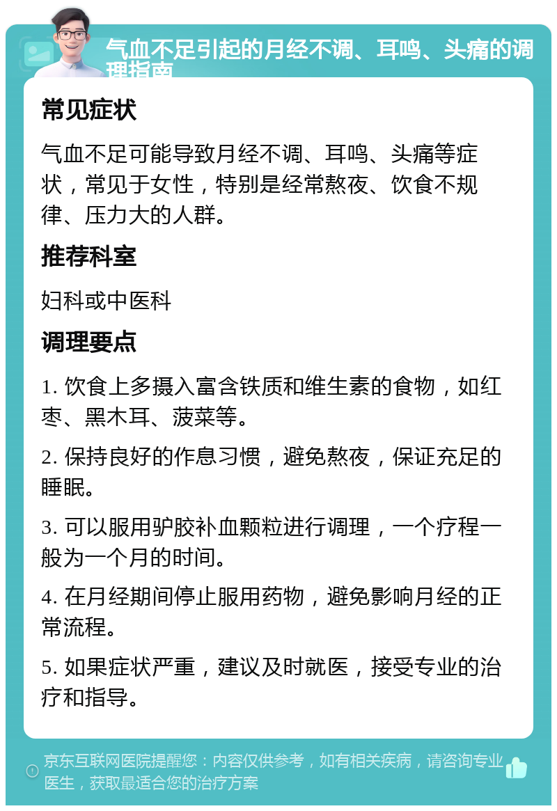 气血不足引起的月经不调、耳鸣、头痛的调理指南 常见症状 气血不足可能导致月经不调、耳鸣、头痛等症状，常见于女性，特别是经常熬夜、饮食不规律、压力大的人群。 推荐科室 妇科或中医科 调理要点 1. 饮食上多摄入富含铁质和维生素的食物，如红枣、黑木耳、菠菜等。 2. 保持良好的作息习惯，避免熬夜，保证充足的睡眠。 3. 可以服用驴胶补血颗粒进行调理，一个疗程一般为一个月的时间。 4. 在月经期间停止服用药物，避免影响月经的正常流程。 5. 如果症状严重，建议及时就医，接受专业的治疗和指导。