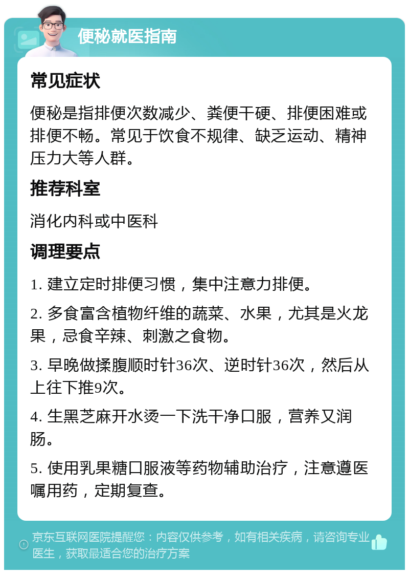 便秘就医指南 常见症状 便秘是指排便次数减少、粪便干硬、排便困难或排便不畅。常见于饮食不规律、缺乏运动、精神压力大等人群。 推荐科室 消化内科或中医科 调理要点 1. 建立定时排便习惯，集中注意力排便。 2. 多食富含植物纤维的蔬菜、水果，尤其是火龙果，忌食辛辣、刺激之食物。 3. 早晚做揉腹顺时针36次、逆时针36次，然后从上往下推9次。 4. 生黑芝麻开水烫一下洗干净口服，营养又润肠。 5. 使用乳果糖口服液等药物辅助治疗，注意遵医嘱用药，定期复查。