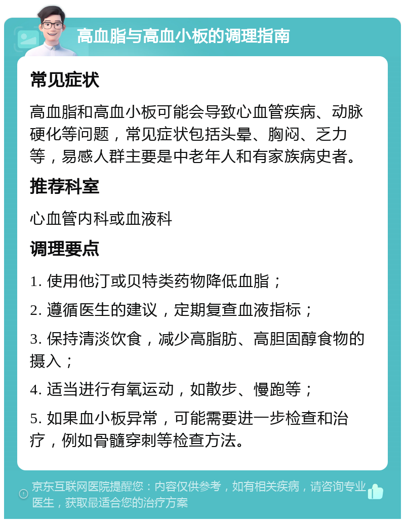 高血脂与高血小板的调理指南 常见症状 高血脂和高血小板可能会导致心血管疾病、动脉硬化等问题，常见症状包括头晕、胸闷、乏力等，易感人群主要是中老年人和有家族病史者。 推荐科室 心血管内科或血液科 调理要点 1. 使用他汀或贝特类药物降低血脂； 2. 遵循医生的建议，定期复查血液指标； 3. 保持清淡饮食，减少高脂肪、高胆固醇食物的摄入； 4. 适当进行有氧运动，如散步、慢跑等； 5. 如果血小板异常，可能需要进一步检查和治疗，例如骨髓穿刺等检查方法。