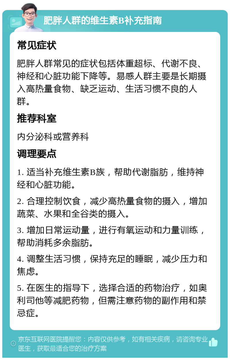 肥胖人群的维生素B补充指南 常见症状 肥胖人群常见的症状包括体重超标、代谢不良、神经和心脏功能下降等。易感人群主要是长期摄入高热量食物、缺乏运动、生活习惯不良的人群。 推荐科室 内分泌科或营养科 调理要点 1. 适当补充维生素B族，帮助代谢脂肪，维持神经和心脏功能。 2. 合理控制饮食，减少高热量食物的摄入，增加蔬菜、水果和全谷类的摄入。 3. 增加日常运动量，进行有氧运动和力量训练，帮助消耗多余脂肪。 4. 调整生活习惯，保持充足的睡眠，减少压力和焦虑。 5. 在医生的指导下，选择合适的药物治疗，如奥利司他等减肥药物，但需注意药物的副作用和禁忌症。