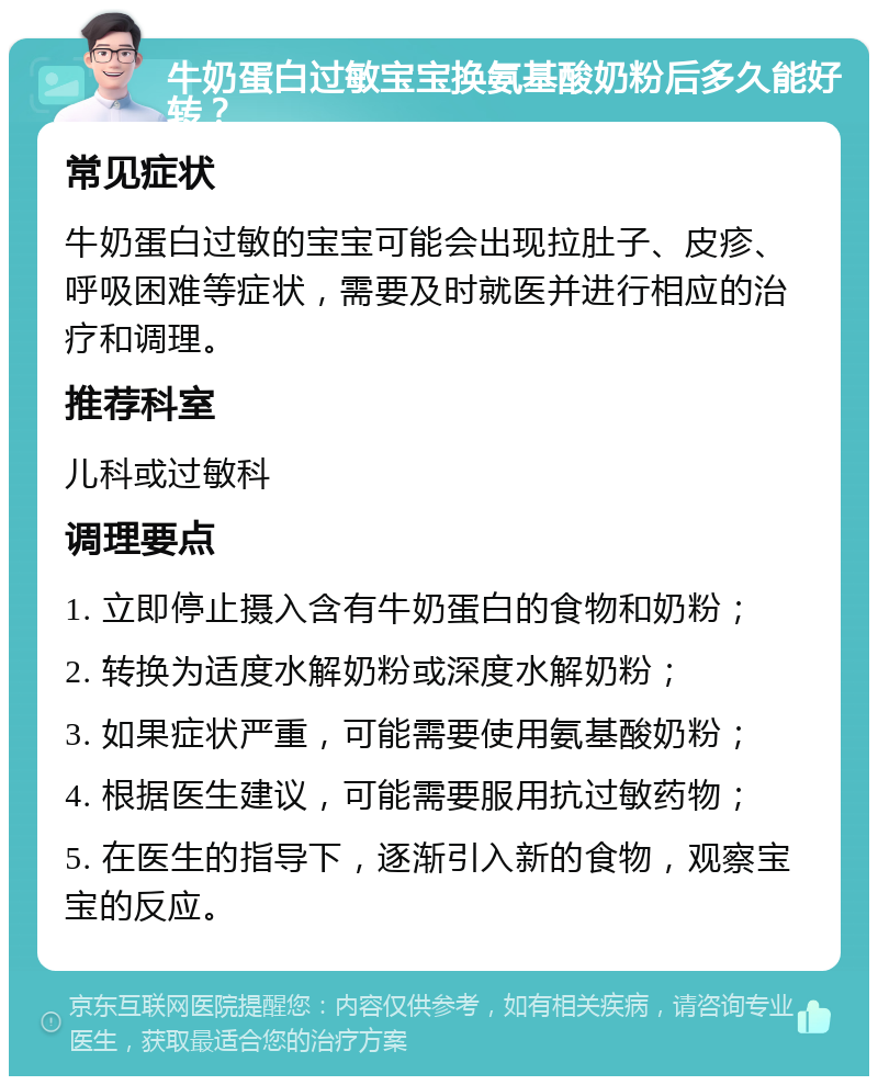 牛奶蛋白过敏宝宝换氨基酸奶粉后多久能好转？ 常见症状 牛奶蛋白过敏的宝宝可能会出现拉肚子、皮疹、呼吸困难等症状，需要及时就医并进行相应的治疗和调理。 推荐科室 儿科或过敏科 调理要点 1. 立即停止摄入含有牛奶蛋白的食物和奶粉； 2. 转换为适度水解奶粉或深度水解奶粉； 3. 如果症状严重，可能需要使用氨基酸奶粉； 4. 根据医生建议，可能需要服用抗过敏药物； 5. 在医生的指导下，逐渐引入新的食物，观察宝宝的反应。