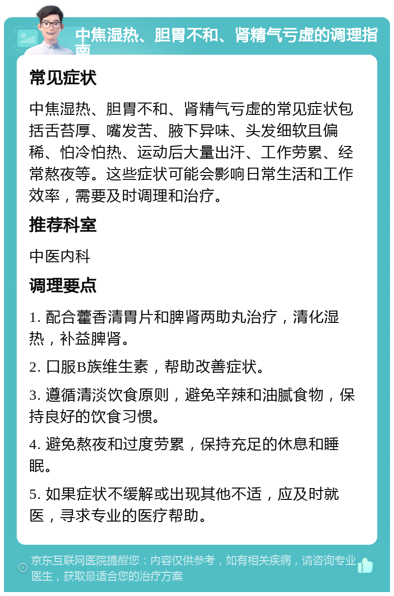 中焦湿热、胆胃不和、肾精气亏虚的调理指南 常见症状 中焦湿热、胆胃不和、肾精气亏虚的常见症状包括舌苔厚、嘴发苦、腋下异味、头发细软且偏稀、怕冷怕热、运动后大量出汗、工作劳累、经常熬夜等。这些症状可能会影响日常生活和工作效率，需要及时调理和治疗。 推荐科室 中医内科 调理要点 1. 配合藿香清胃片和脾肾两助丸治疗，清化湿热，补益脾肾。 2. 口服B族维生素，帮助改善症状。 3. 遵循清淡饮食原则，避免辛辣和油腻食物，保持良好的饮食习惯。 4. 避免熬夜和过度劳累，保持充足的休息和睡眠。 5. 如果症状不缓解或出现其他不适，应及时就医，寻求专业的医疗帮助。