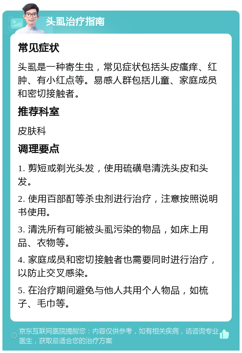 头虱治疗指南 常见症状 头虱是一种寄生虫，常见症状包括头皮瘙痒、红肿、有小红点等。易感人群包括儿童、家庭成员和密切接触者。 推荐科室 皮肤科 调理要点 1. 剪短或剃光头发，使用硫磺皂清洗头皮和头发。 2. 使用百部酊等杀虫剂进行治疗，注意按照说明书使用。 3. 清洗所有可能被头虱污染的物品，如床上用品、衣物等。 4. 家庭成员和密切接触者也需要同时进行治疗，以防止交叉感染。 5. 在治疗期间避免与他人共用个人物品，如梳子、毛巾等。