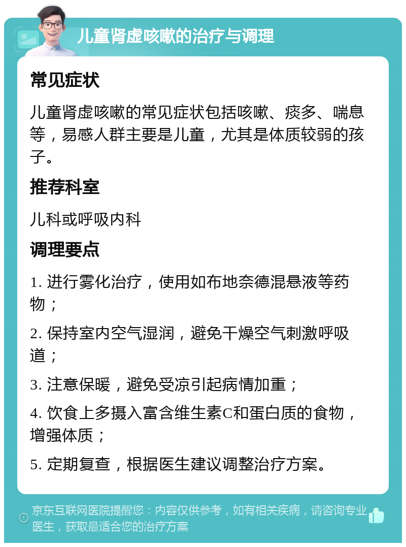 儿童肾虚咳嗽的治疗与调理 常见症状 儿童肾虚咳嗽的常见症状包括咳嗽、痰多、喘息等，易感人群主要是儿童，尤其是体质较弱的孩子。 推荐科室 儿科或呼吸内科 调理要点 1. 进行雾化治疗，使用如布地奈德混悬液等药物； 2. 保持室内空气湿润，避免干燥空气刺激呼吸道； 3. 注意保暖，避免受凉引起病情加重； 4. 饮食上多摄入富含维生素C和蛋白质的食物，增强体质； 5. 定期复查，根据医生建议调整治疗方案。