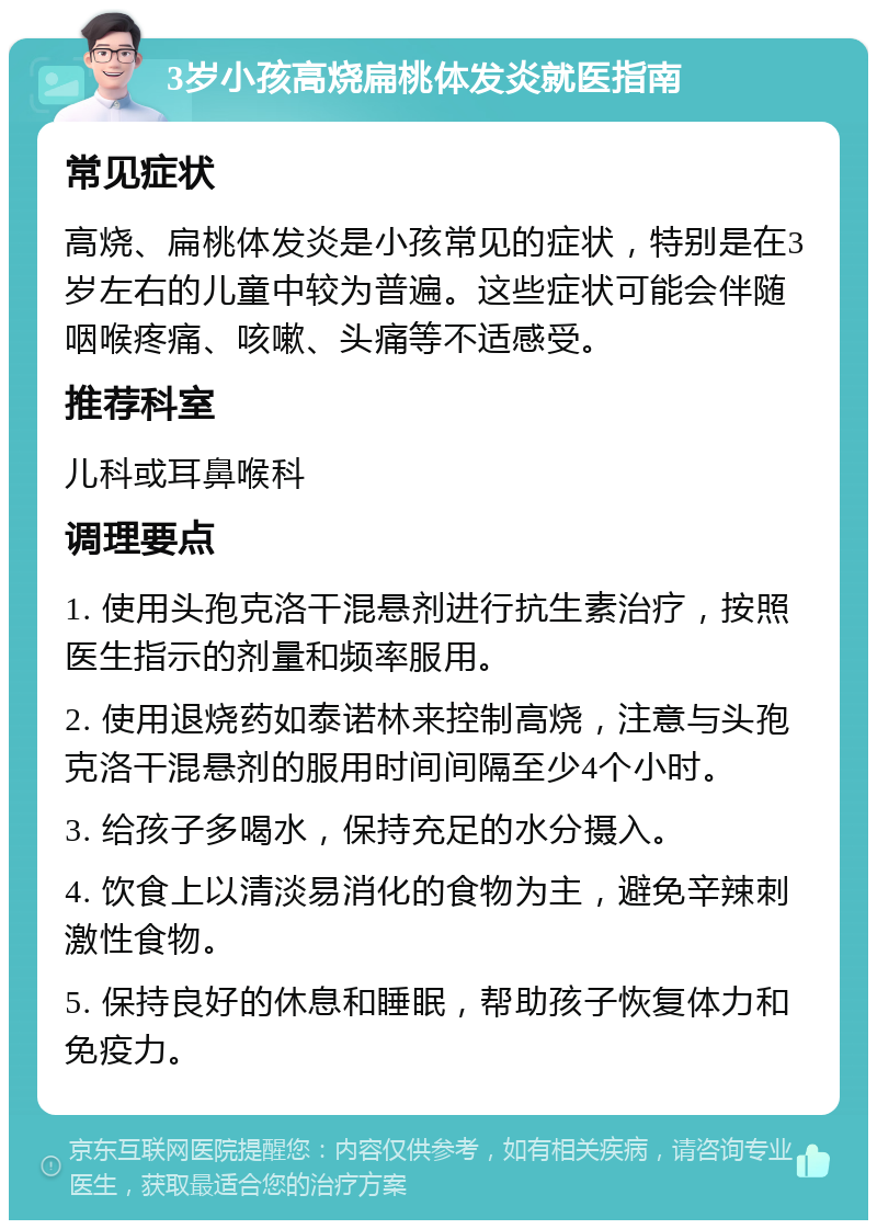 3岁小孩高烧扁桃体发炎就医指南 常见症状 高烧、扁桃体发炎是小孩常见的症状，特别是在3岁左右的儿童中较为普遍。这些症状可能会伴随咽喉疼痛、咳嗽、头痛等不适感受。 推荐科室 儿科或耳鼻喉科 调理要点 1. 使用头孢克洛干混悬剂进行抗生素治疗，按照医生指示的剂量和频率服用。 2. 使用退烧药如泰诺林来控制高烧，注意与头孢克洛干混悬剂的服用时间间隔至少4个小时。 3. 给孩子多喝水，保持充足的水分摄入。 4. 饮食上以清淡易消化的食物为主，避免辛辣刺激性食物。 5. 保持良好的休息和睡眠，帮助孩子恢复体力和免疫力。