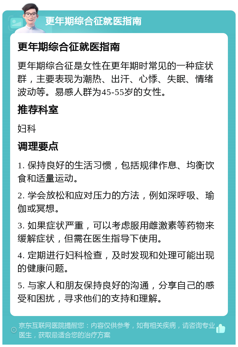 更年期综合征就医指南 更年期综合征就医指南 更年期综合征是女性在更年期时常见的一种症状群，主要表现为潮热、出汗、心悸、失眠、情绪波动等。易感人群为45-55岁的女性。 推荐科室 妇科 调理要点 1. 保持良好的生活习惯，包括规律作息、均衡饮食和适量运动。 2. 学会放松和应对压力的方法，例如深呼吸、瑜伽或冥想。 3. 如果症状严重，可以考虑服用雌激素等药物来缓解症状，但需在医生指导下使用。 4. 定期进行妇科检查，及时发现和处理可能出现的健康问题。 5. 与家人和朋友保持良好的沟通，分享自己的感受和困扰，寻求他们的支持和理解。