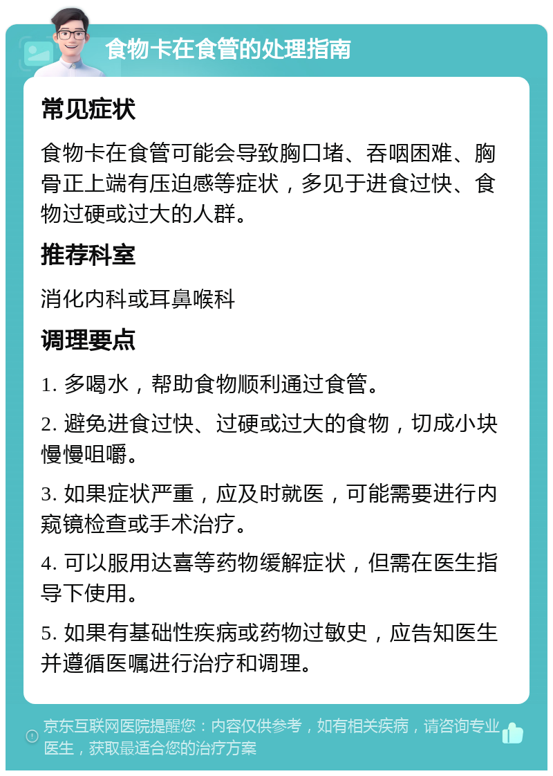 食物卡在食管的处理指南 常见症状 食物卡在食管可能会导致胸口堵、吞咽困难、胸骨正上端有压迫感等症状，多见于进食过快、食物过硬或过大的人群。 推荐科室 消化内科或耳鼻喉科 调理要点 1. 多喝水，帮助食物顺利通过食管。 2. 避免进食过快、过硬或过大的食物，切成小块慢慢咀嚼。 3. 如果症状严重，应及时就医，可能需要进行内窥镜检查或手术治疗。 4. 可以服用达喜等药物缓解症状，但需在医生指导下使用。 5. 如果有基础性疾病或药物过敏史，应告知医生并遵循医嘱进行治疗和调理。