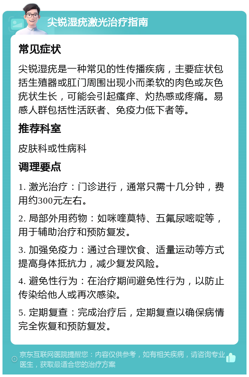 尖锐湿疣激光治疗指南 常见症状 尖锐湿疣是一种常见的性传播疾病，主要症状包括生殖器或肛门周围出现小而柔软的肉色或灰色疣状生长，可能会引起瘙痒、灼热感或疼痛。易感人群包括性活跃者、免疫力低下者等。 推荐科室 皮肤科或性病科 调理要点 1. 激光治疗：门诊进行，通常只需十几分钟，费用约300元左右。 2. 局部外用药物：如咪喹莫特、五氟尿嘧啶等，用于辅助治疗和预防复发。 3. 加强免疫力：通过合理饮食、适量运动等方式提高身体抵抗力，减少复发风险。 4. 避免性行为：在治疗期间避免性行为，以防止传染给他人或再次感染。 5. 定期复查：完成治疗后，定期复查以确保病情完全恢复和预防复发。