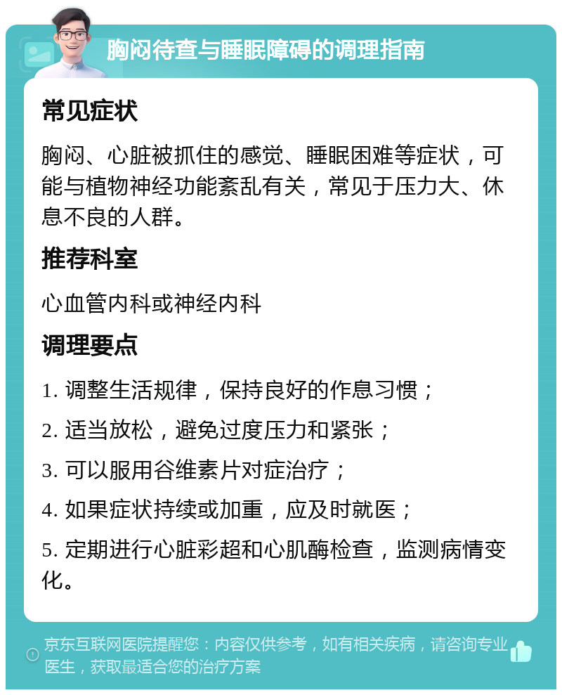 胸闷待查与睡眠障碍的调理指南 常见症状 胸闷、心脏被抓住的感觉、睡眠困难等症状，可能与植物神经功能紊乱有关，常见于压力大、休息不良的人群。 推荐科室 心血管内科或神经内科 调理要点 1. 调整生活规律，保持良好的作息习惯； 2. 适当放松，避免过度压力和紧张； 3. 可以服用谷维素片对症治疗； 4. 如果症状持续或加重，应及时就医； 5. 定期进行心脏彩超和心肌酶检查，监测病情变化。