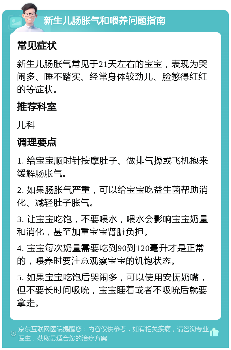 新生儿肠胀气和喂养问题指南 常见症状 新生儿肠胀气常见于21天左右的宝宝，表现为哭闹多、睡不踏实、经常身体较劲儿、脸憋得红红的等症状。 推荐科室 儿科 调理要点 1. 给宝宝顺时针按摩肚子、做排气操或飞机抱来缓解肠胀气。 2. 如果肠胀气严重，可以给宝宝吃益生菌帮助消化、减轻肚子胀气。 3. 让宝宝吃饱，不要喂水，喂水会影响宝宝奶量和消化，甚至加重宝宝肾脏负担。 4. 宝宝每次奶量需要吃到90到120毫升才是正常的，喂养时要注意观察宝宝的饥饱状态。 5. 如果宝宝吃饱后哭闹多，可以使用安抚奶嘴，但不要长时间吸吮，宝宝睡着或者不吸吮后就要拿走。