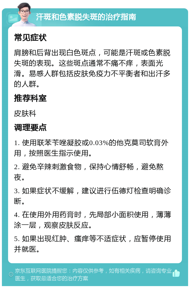 汗斑和色素脱失斑的治疗指南 常见症状 肩膀和后背出现白色斑点，可能是汗斑或色素脱失斑的表现。这些斑点通常不痛不痒，表面光滑。易感人群包括皮肤免疫力不平衡者和出汗多的人群。 推荐科室 皮肤科 调理要点 1. 使用联苯苄唑凝胶或0.03%的他克莫司软膏外用，按照医生指示使用。 2. 避免辛辣刺激食物，保持心情舒畅，避免熬夜。 3. 如果症状不缓解，建议进行伍德灯检查明确诊断。 4. 在使用外用药膏时，先局部小面积使用，薄薄涂一层，观察皮肤反应。 5. 如果出现红肿、瘙痒等不适症状，应暂停使用并就医。