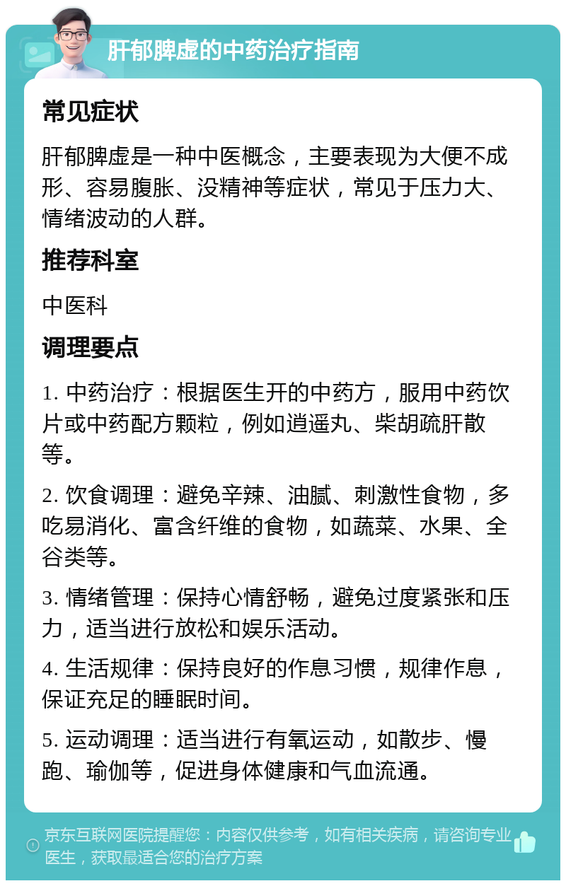 肝郁脾虚的中药治疗指南 常见症状 肝郁脾虚是一种中医概念，主要表现为大便不成形、容易腹胀、没精神等症状，常见于压力大、情绪波动的人群。 推荐科室 中医科 调理要点 1. 中药治疗：根据医生开的中药方，服用中药饮片或中药配方颗粒，例如逍遥丸、柴胡疏肝散等。 2. 饮食调理：避免辛辣、油腻、刺激性食物，多吃易消化、富含纤维的食物，如蔬菜、水果、全谷类等。 3. 情绪管理：保持心情舒畅，避免过度紧张和压力，适当进行放松和娱乐活动。 4. 生活规律：保持良好的作息习惯，规律作息，保证充足的睡眠时间。 5. 运动调理：适当进行有氧运动，如散步、慢跑、瑜伽等，促进身体健康和气血流通。