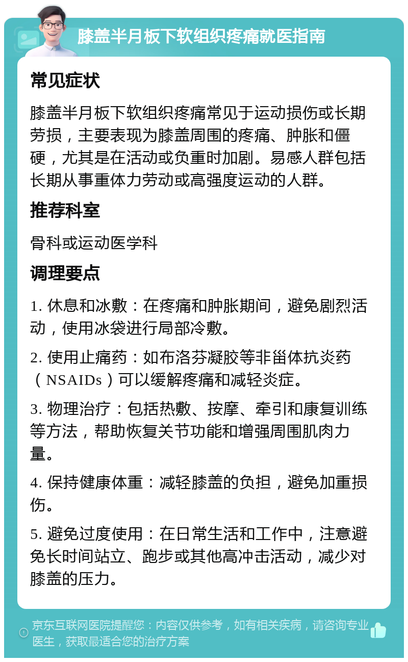 膝盖半月板下软组织疼痛就医指南 常见症状 膝盖半月板下软组织疼痛常见于运动损伤或长期劳损，主要表现为膝盖周围的疼痛、肿胀和僵硬，尤其是在活动或负重时加剧。易感人群包括长期从事重体力劳动或高强度运动的人群。 推荐科室 骨科或运动医学科 调理要点 1. 休息和冰敷：在疼痛和肿胀期间，避免剧烈活动，使用冰袋进行局部冷敷。 2. 使用止痛药：如布洛芬凝胶等非甾体抗炎药（NSAIDs）可以缓解疼痛和减轻炎症。 3. 物理治疗：包括热敷、按摩、牵引和康复训练等方法，帮助恢复关节功能和增强周围肌肉力量。 4. 保持健康体重：减轻膝盖的负担，避免加重损伤。 5. 避免过度使用：在日常生活和工作中，注意避免长时间站立、跑步或其他高冲击活动，减少对膝盖的压力。