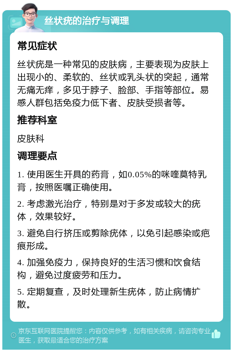 丝状疣的治疗与调理 常见症状 丝状疣是一种常见的皮肤病，主要表现为皮肤上出现小的、柔软的、丝状或乳头状的突起，通常无痛无痒，多见于脖子、脸部、手指等部位。易感人群包括免疫力低下者、皮肤受损者等。 推荐科室 皮肤科 调理要点 1. 使用医生开具的药膏，如0.05%的咪喹莫特乳膏，按照医嘱正确使用。 2. 考虑激光治疗，特别是对于多发或较大的疣体，效果较好。 3. 避免自行挤压或剪除疣体，以免引起感染或疤痕形成。 4. 加强免疫力，保持良好的生活习惯和饮食结构，避免过度疲劳和压力。 5. 定期复查，及时处理新生疣体，防止病情扩散。