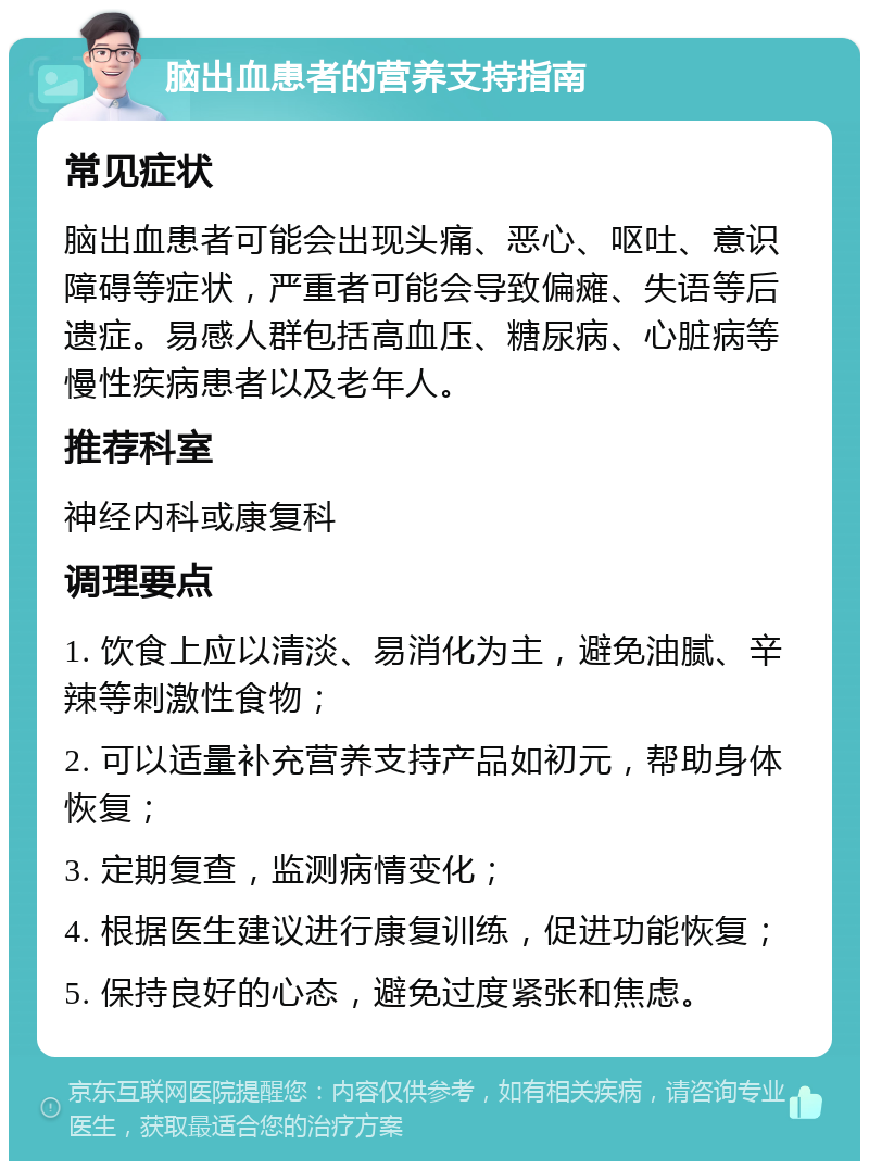 脑出血患者的营养支持指南 常见症状 脑出血患者可能会出现头痛、恶心、呕吐、意识障碍等症状，严重者可能会导致偏瘫、失语等后遗症。易感人群包括高血压、糖尿病、心脏病等慢性疾病患者以及老年人。 推荐科室 神经内科或康复科 调理要点 1. 饮食上应以清淡、易消化为主，避免油腻、辛辣等刺激性食物； 2. 可以适量补充营养支持产品如初元，帮助身体恢复； 3. 定期复查，监测病情变化； 4. 根据医生建议进行康复训练，促进功能恢复； 5. 保持良好的心态，避免过度紧张和焦虑。