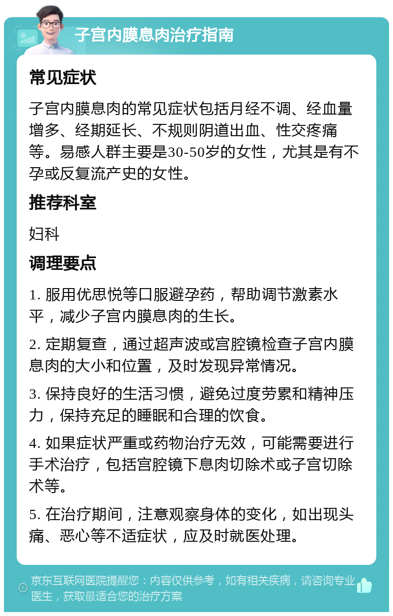 子宫内膜息肉治疗指南 常见症状 子宫内膜息肉的常见症状包括月经不调、经血量增多、经期延长、不规则阴道出血、性交疼痛等。易感人群主要是30-50岁的女性，尤其是有不孕或反复流产史的女性。 推荐科室 妇科 调理要点 1. 服用优思悦等口服避孕药，帮助调节激素水平，减少子宫内膜息肉的生长。 2. 定期复查，通过超声波或宫腔镜检查子宫内膜息肉的大小和位置，及时发现异常情况。 3. 保持良好的生活习惯，避免过度劳累和精神压力，保持充足的睡眠和合理的饮食。 4. 如果症状严重或药物治疗无效，可能需要进行手术治疗，包括宫腔镜下息肉切除术或子宫切除术等。 5. 在治疗期间，注意观察身体的变化，如出现头痛、恶心等不适症状，应及时就医处理。