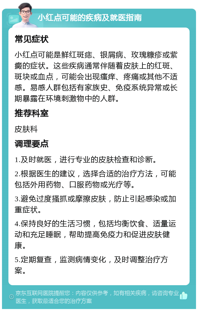 小红点可能的疾病及就医指南 常见症状 小红点可能是鲜红斑痣、银屑病、玫瑰糠疹或紫癜的症状。这些疾病通常伴随着皮肤上的红斑、斑块或血点，可能会出现瘙痒、疼痛或其他不适感。易感人群包括有家族史、免疫系统异常或长期暴露在环境刺激物中的人群。 推荐科室 皮肤科 调理要点 1.及时就医，进行专业的皮肤检查和诊断。 2.根据医生的建议，选择合适的治疗方法，可能包括外用药物、口服药物或光疗等。 3.避免过度搔抓或摩擦皮肤，防止引起感染或加重症状。 4.保持良好的生活习惯，包括均衡饮食、适量运动和充足睡眠，帮助提高免疫力和促进皮肤健康。 5.定期复查，监测病情变化，及时调整治疗方案。