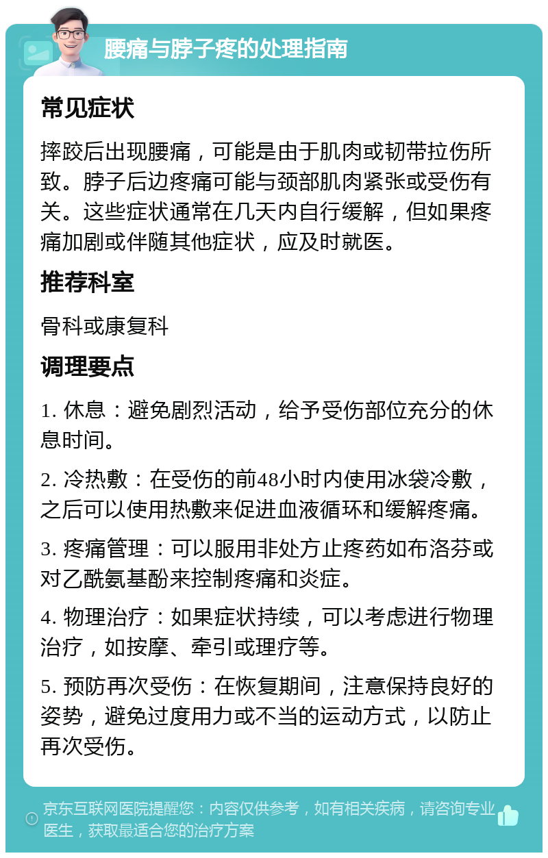 腰痛与脖子疼的处理指南 常见症状 摔跤后出现腰痛，可能是由于肌肉或韧带拉伤所致。脖子后边疼痛可能与颈部肌肉紧张或受伤有关。这些症状通常在几天内自行缓解，但如果疼痛加剧或伴随其他症状，应及时就医。 推荐科室 骨科或康复科 调理要点 1. 休息：避免剧烈活动，给予受伤部位充分的休息时间。 2. 冷热敷：在受伤的前48小时内使用冰袋冷敷，之后可以使用热敷来促进血液循环和缓解疼痛。 3. 疼痛管理：可以服用非处方止疼药如布洛芬或对乙酰氨基酚来控制疼痛和炎症。 4. 物理治疗：如果症状持续，可以考虑进行物理治疗，如按摩、牵引或理疗等。 5. 预防再次受伤：在恢复期间，注意保持良好的姿势，避免过度用力或不当的运动方式，以防止再次受伤。