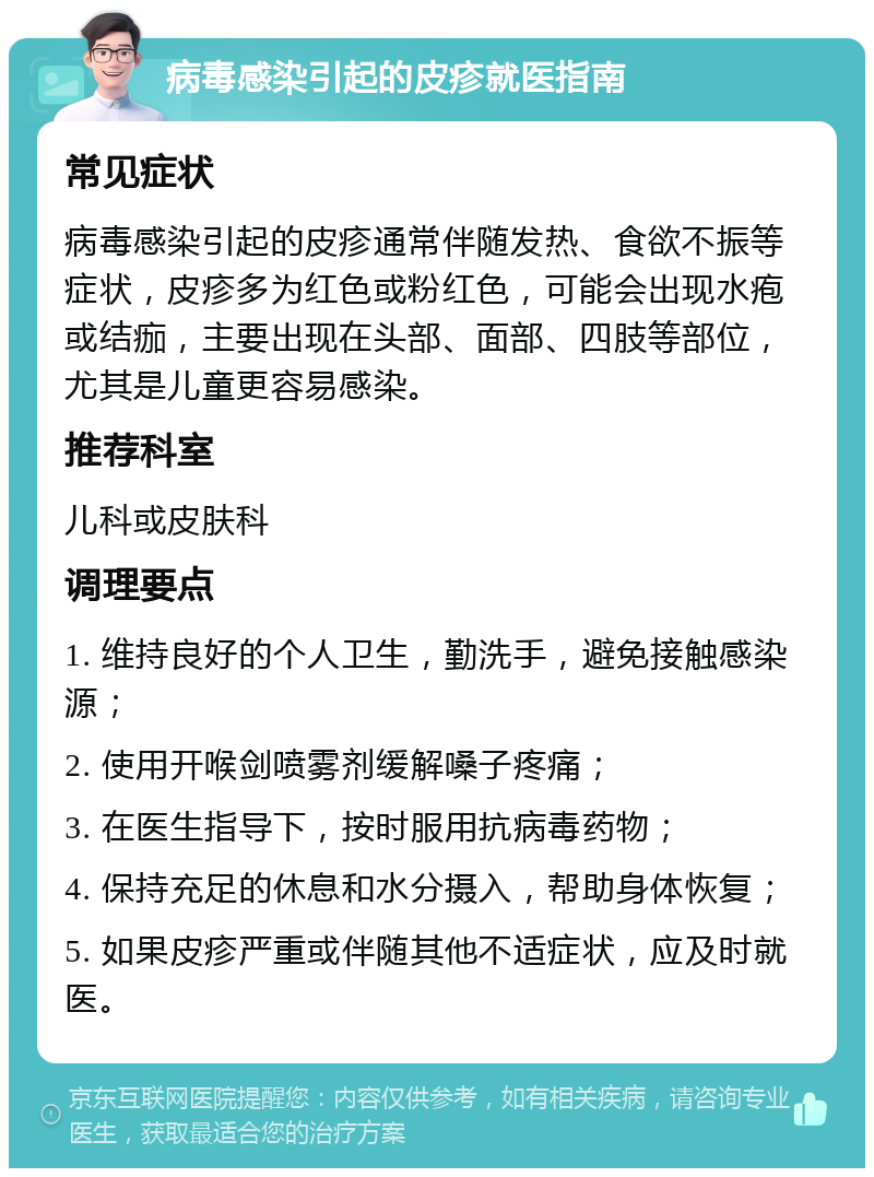 病毒感染引起的皮疹就医指南 常见症状 病毒感染引起的皮疹通常伴随发热、食欲不振等症状，皮疹多为红色或粉红色，可能会出现水疱或结痂，主要出现在头部、面部、四肢等部位，尤其是儿童更容易感染。 推荐科室 儿科或皮肤科 调理要点 1. 维持良好的个人卫生，勤洗手，避免接触感染源； 2. 使用开喉剑喷雾剂缓解嗓子疼痛； 3. 在医生指导下，按时服用抗病毒药物； 4. 保持充足的休息和水分摄入，帮助身体恢复； 5. 如果皮疹严重或伴随其他不适症状，应及时就医。