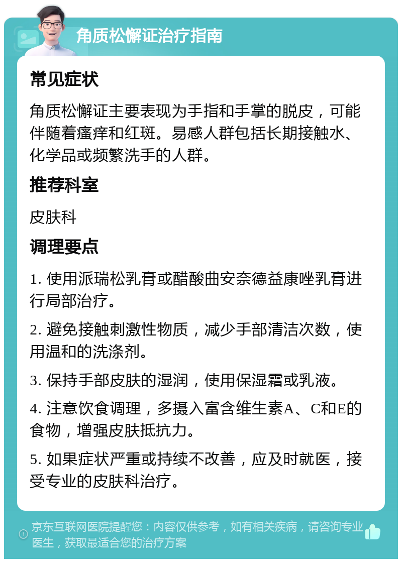 角质松懈证治疗指南 常见症状 角质松懈证主要表现为手指和手掌的脱皮，可能伴随着瘙痒和红斑。易感人群包括长期接触水、化学品或频繁洗手的人群。 推荐科室 皮肤科 调理要点 1. 使用派瑞松乳膏或醋酸曲安奈德益康唑乳膏进行局部治疗。 2. 避免接触刺激性物质，减少手部清洁次数，使用温和的洗涤剂。 3. 保持手部皮肤的湿润，使用保湿霜或乳液。 4. 注意饮食调理，多摄入富含维生素A、C和E的食物，增强皮肤抵抗力。 5. 如果症状严重或持续不改善，应及时就医，接受专业的皮肤科治疗。