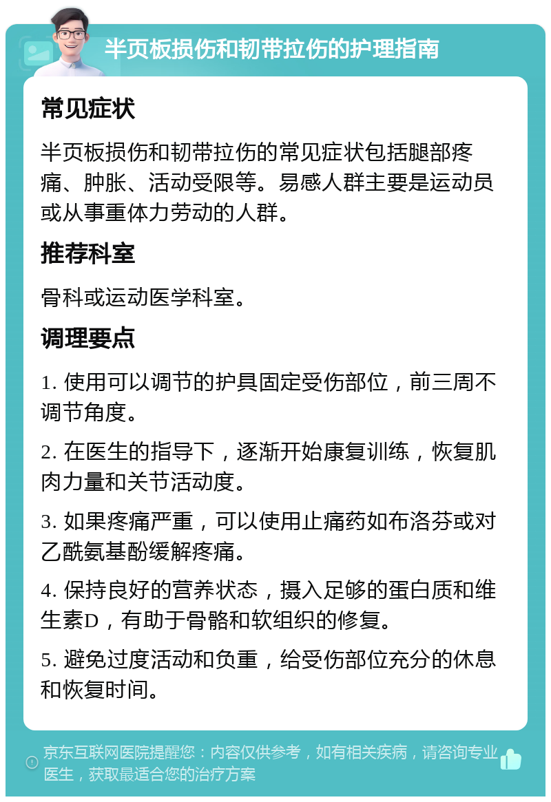 半页板损伤和韧带拉伤的护理指南 常见症状 半页板损伤和韧带拉伤的常见症状包括腿部疼痛、肿胀、活动受限等。易感人群主要是运动员或从事重体力劳动的人群。 推荐科室 骨科或运动医学科室。 调理要点 1. 使用可以调节的护具固定受伤部位，前三周不调节角度。 2. 在医生的指导下，逐渐开始康复训练，恢复肌肉力量和关节活动度。 3. 如果疼痛严重，可以使用止痛药如布洛芬或对乙酰氨基酚缓解疼痛。 4. 保持良好的营养状态，摄入足够的蛋白质和维生素D，有助于骨骼和软组织的修复。 5. 避免过度活动和负重，给受伤部位充分的休息和恢复时间。