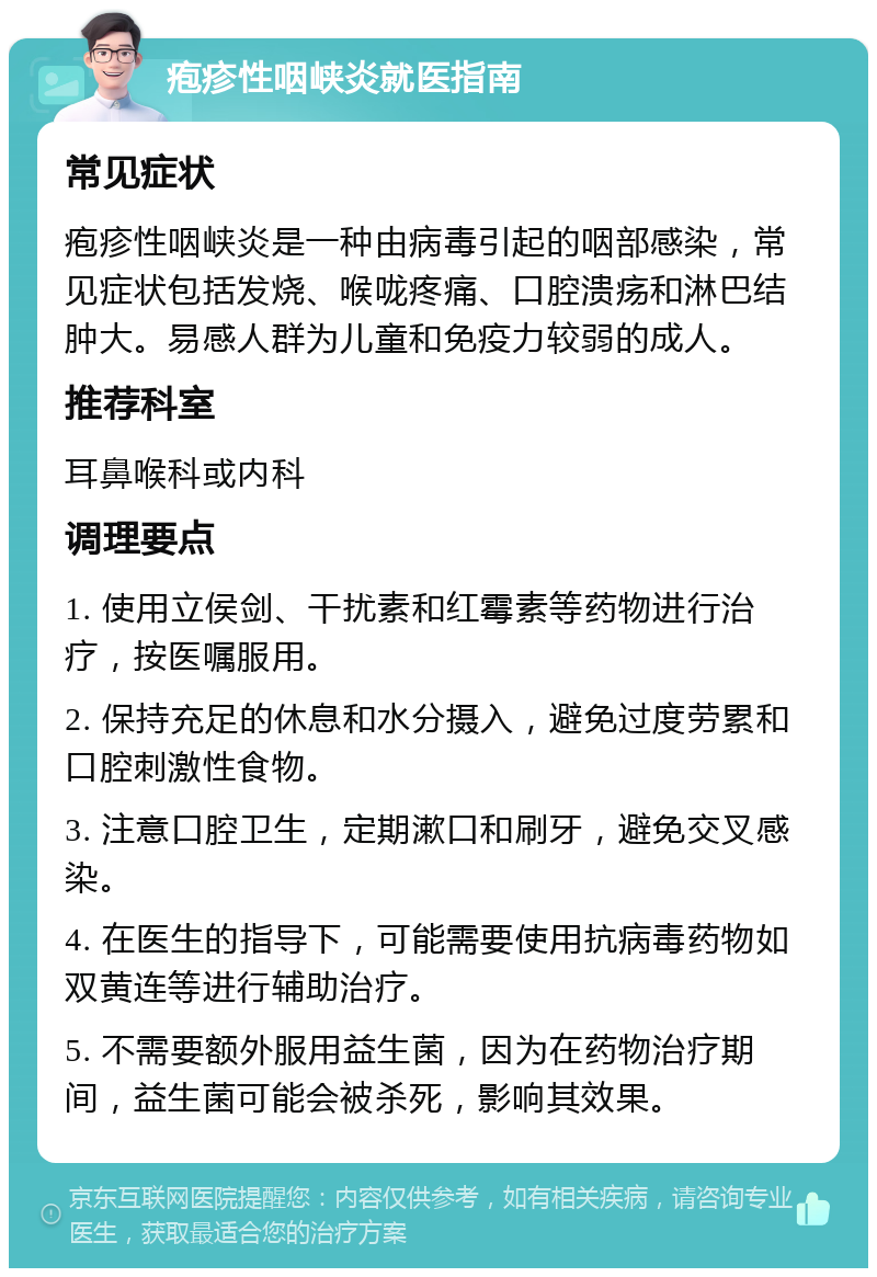 疱疹性咽峡炎就医指南 常见症状 疱疹性咽峡炎是一种由病毒引起的咽部感染，常见症状包括发烧、喉咙疼痛、口腔溃疡和淋巴结肿大。易感人群为儿童和免疫力较弱的成人。 推荐科室 耳鼻喉科或内科 调理要点 1. 使用立侯剑、干扰素和红霉素等药物进行治疗，按医嘱服用。 2. 保持充足的休息和水分摄入，避免过度劳累和口腔刺激性食物。 3. 注意口腔卫生，定期漱口和刷牙，避免交叉感染。 4. 在医生的指导下，可能需要使用抗病毒药物如双黄连等进行辅助治疗。 5. 不需要额外服用益生菌，因为在药物治疗期间，益生菌可能会被杀死，影响其效果。