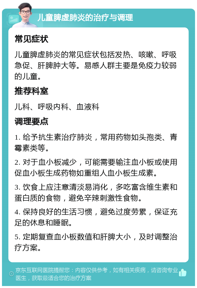 儿童脾虚肺炎的治疗与调理 常见症状 儿童脾虚肺炎的常见症状包括发热、咳嗽、呼吸急促、肝脾肿大等。易感人群主要是免疫力较弱的儿童。 推荐科室 儿科、呼吸内科、血液科 调理要点 1. 给予抗生素治疗肺炎，常用药物如头孢类、青霉素类等。 2. 对于血小板减少，可能需要输注血小板或使用促血小板生成药物如重组人血小板生成素。 3. 饮食上应注意清淡易消化，多吃富含维生素和蛋白质的食物，避免辛辣刺激性食物。 4. 保持良好的生活习惯，避免过度劳累，保证充足的休息和睡眠。 5. 定期复查血小板数值和肝脾大小，及时调整治疗方案。