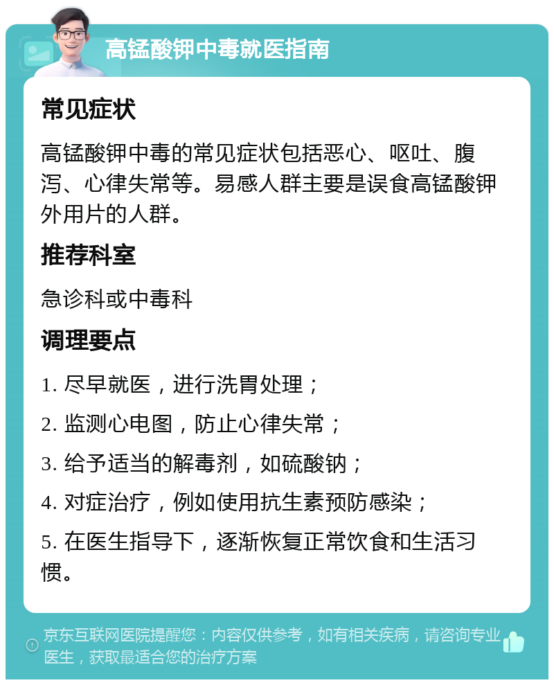 高锰酸钾中毒就医指南 常见症状 高锰酸钾中毒的常见症状包括恶心、呕吐、腹泻、心律失常等。易感人群主要是误食高锰酸钾外用片的人群。 推荐科室 急诊科或中毒科 调理要点 1. 尽早就医，进行洗胃处理； 2. 监测心电图，防止心律失常； 3. 给予适当的解毒剂，如硫酸钠； 4. 对症治疗，例如使用抗生素预防感染； 5. 在医生指导下，逐渐恢复正常饮食和生活习惯。