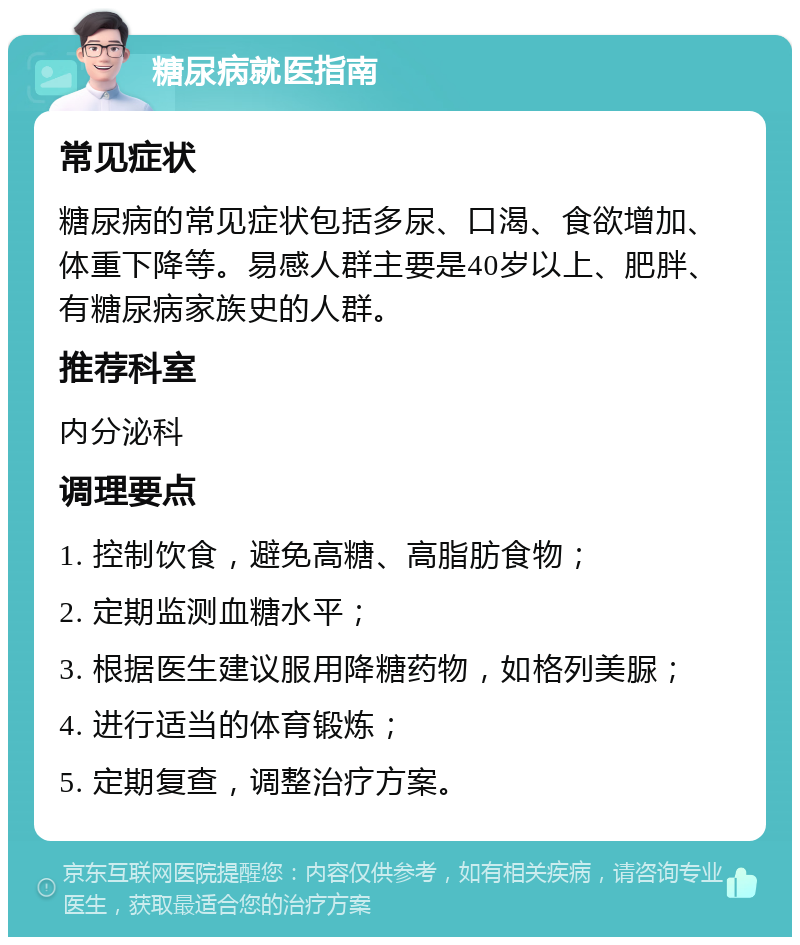 糖尿病就医指南 常见症状 糖尿病的常见症状包括多尿、口渴、食欲增加、体重下降等。易感人群主要是40岁以上、肥胖、有糖尿病家族史的人群。 推荐科室 内分泌科 调理要点 1. 控制饮食，避免高糖、高脂肪食物； 2. 定期监测血糖水平； 3. 根据医生建议服用降糖药物，如格列美脲； 4. 进行适当的体育锻炼； 5. 定期复查，调整治疗方案。