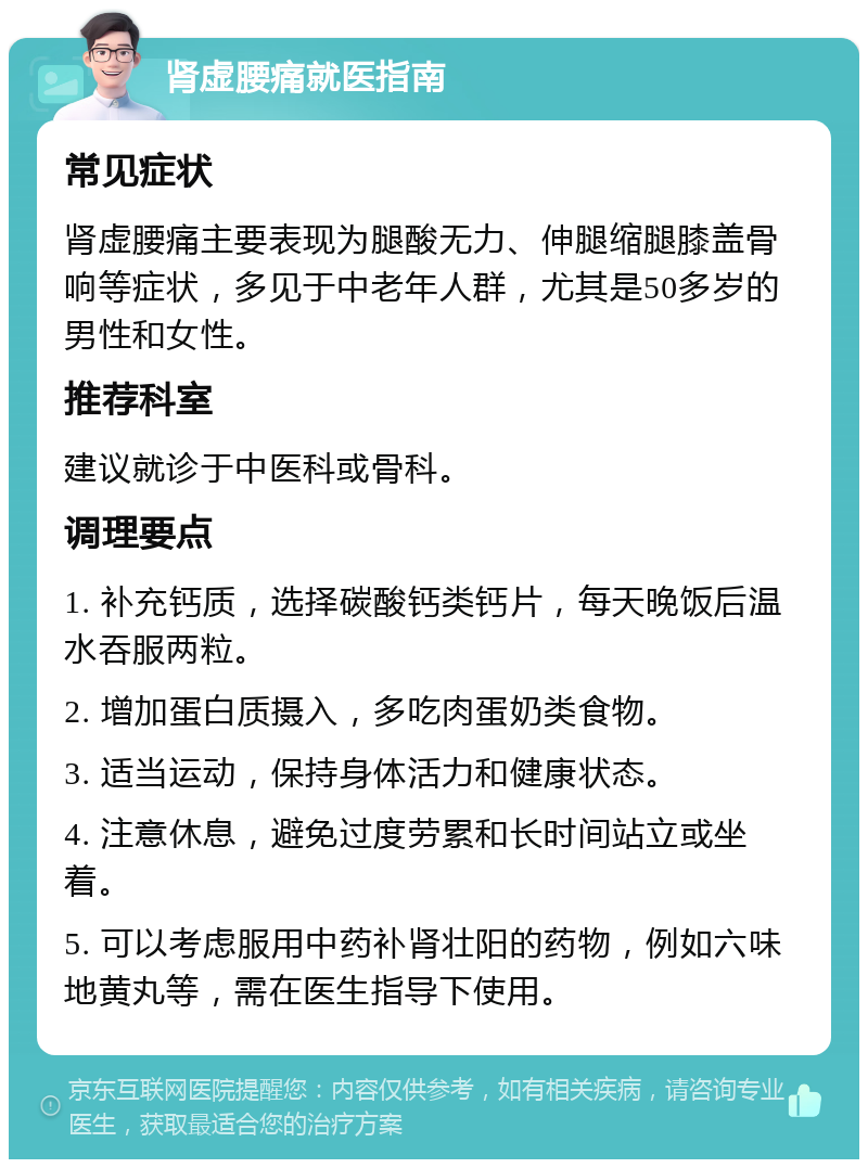 肾虚腰痛就医指南 常见症状 肾虚腰痛主要表现为腿酸无力、伸腿缩腿膝盖骨响等症状，多见于中老年人群，尤其是50多岁的男性和女性。 推荐科室 建议就诊于中医科或骨科。 调理要点 1. 补充钙质，选择碳酸钙类钙片，每天晚饭后温水吞服两粒。 2. 增加蛋白质摄入，多吃肉蛋奶类食物。 3. 适当运动，保持身体活力和健康状态。 4. 注意休息，避免过度劳累和长时间站立或坐着。 5. 可以考虑服用中药补肾壮阳的药物，例如六味地黄丸等，需在医生指导下使用。