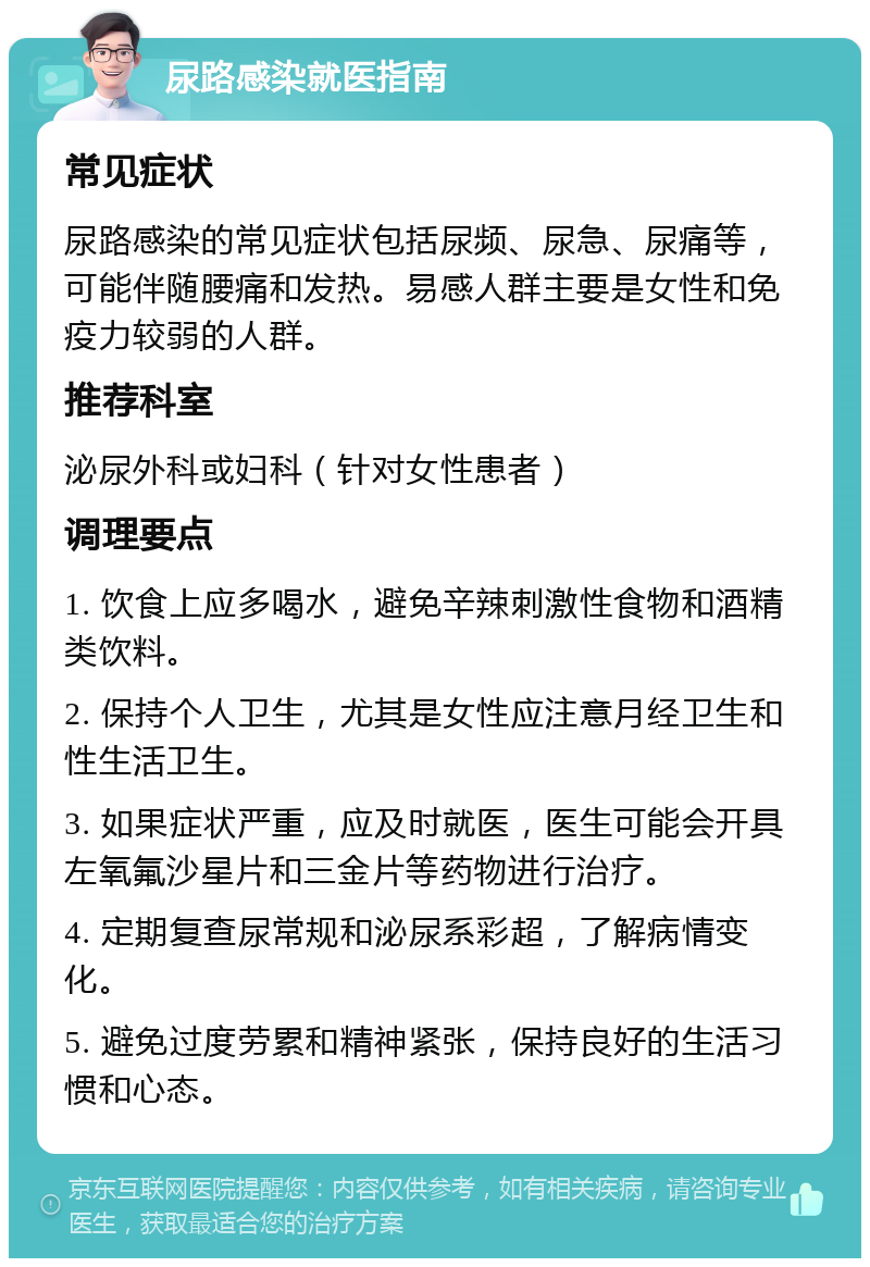 尿路感染就医指南 常见症状 尿路感染的常见症状包括尿频、尿急、尿痛等，可能伴随腰痛和发热。易感人群主要是女性和免疫力较弱的人群。 推荐科室 泌尿外科或妇科（针对女性患者） 调理要点 1. 饮食上应多喝水，避免辛辣刺激性食物和酒精类饮料。 2. 保持个人卫生，尤其是女性应注意月经卫生和性生活卫生。 3. 如果症状严重，应及时就医，医生可能会开具左氧氟沙星片和三金片等药物进行治疗。 4. 定期复查尿常规和泌尿系彩超，了解病情变化。 5. 避免过度劳累和精神紧张，保持良好的生活习惯和心态。