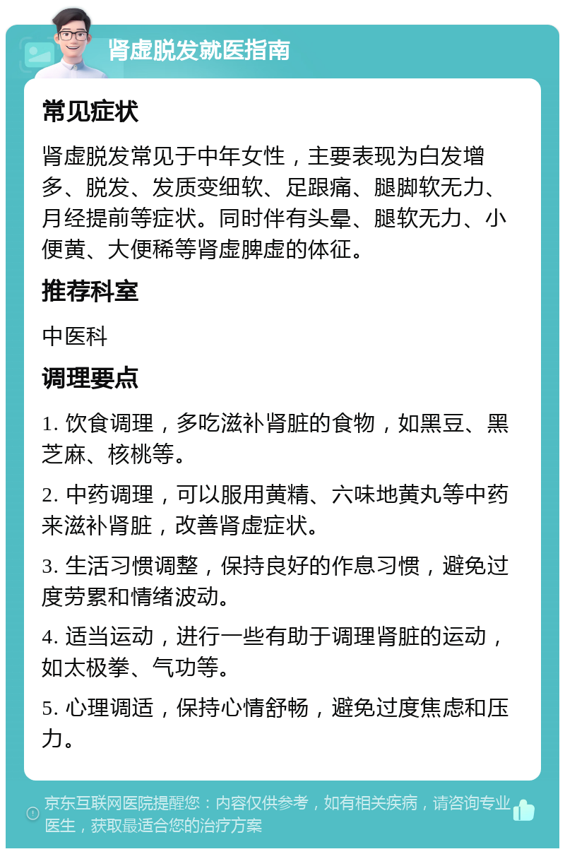 肾虚脱发就医指南 常见症状 肾虚脱发常见于中年女性，主要表现为白发增多、脱发、发质变细软、足跟痛、腿脚软无力、月经提前等症状。同时伴有头晕、腿软无力、小便黄、大便稀等肾虚脾虚的体征。 推荐科室 中医科 调理要点 1. 饮食调理，多吃滋补肾脏的食物，如黑豆、黑芝麻、核桃等。 2. 中药调理，可以服用黄精、六味地黄丸等中药来滋补肾脏，改善肾虚症状。 3. 生活习惯调整，保持良好的作息习惯，避免过度劳累和情绪波动。 4. 适当运动，进行一些有助于调理肾脏的运动，如太极拳、气功等。 5. 心理调适，保持心情舒畅，避免过度焦虑和压力。