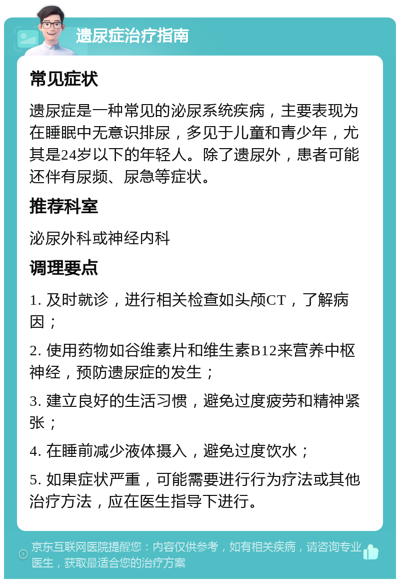 遗尿症治疗指南 常见症状 遗尿症是一种常见的泌尿系统疾病，主要表现为在睡眠中无意识排尿，多见于儿童和青少年，尤其是24岁以下的年轻人。除了遗尿外，患者可能还伴有尿频、尿急等症状。 推荐科室 泌尿外科或神经内科 调理要点 1. 及时就诊，进行相关检查如头颅CT，了解病因； 2. 使用药物如谷维素片和维生素B12来营养中枢神经，预防遗尿症的发生； 3. 建立良好的生活习惯，避免过度疲劳和精神紧张； 4. 在睡前减少液体摄入，避免过度饮水； 5. 如果症状严重，可能需要进行行为疗法或其他治疗方法，应在医生指导下进行。