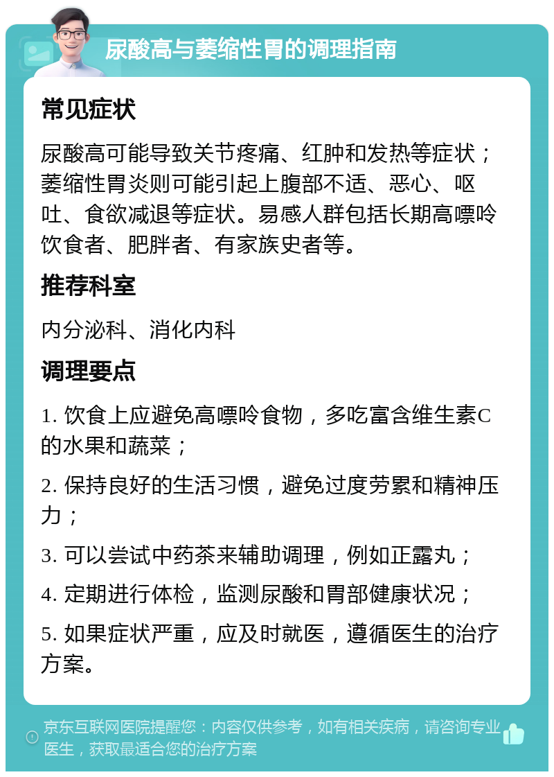 尿酸高与萎缩性胃的调理指南 常见症状 尿酸高可能导致关节疼痛、红肿和发热等症状；萎缩性胃炎则可能引起上腹部不适、恶心、呕吐、食欲减退等症状。易感人群包括长期高嘌呤饮食者、肥胖者、有家族史者等。 推荐科室 内分泌科、消化内科 调理要点 1. 饮食上应避免高嘌呤食物，多吃富含维生素C的水果和蔬菜； 2. 保持良好的生活习惯，避免过度劳累和精神压力； 3. 可以尝试中药茶来辅助调理，例如正露丸； 4. 定期进行体检，监测尿酸和胃部健康状况； 5. 如果症状严重，应及时就医，遵循医生的治疗方案。