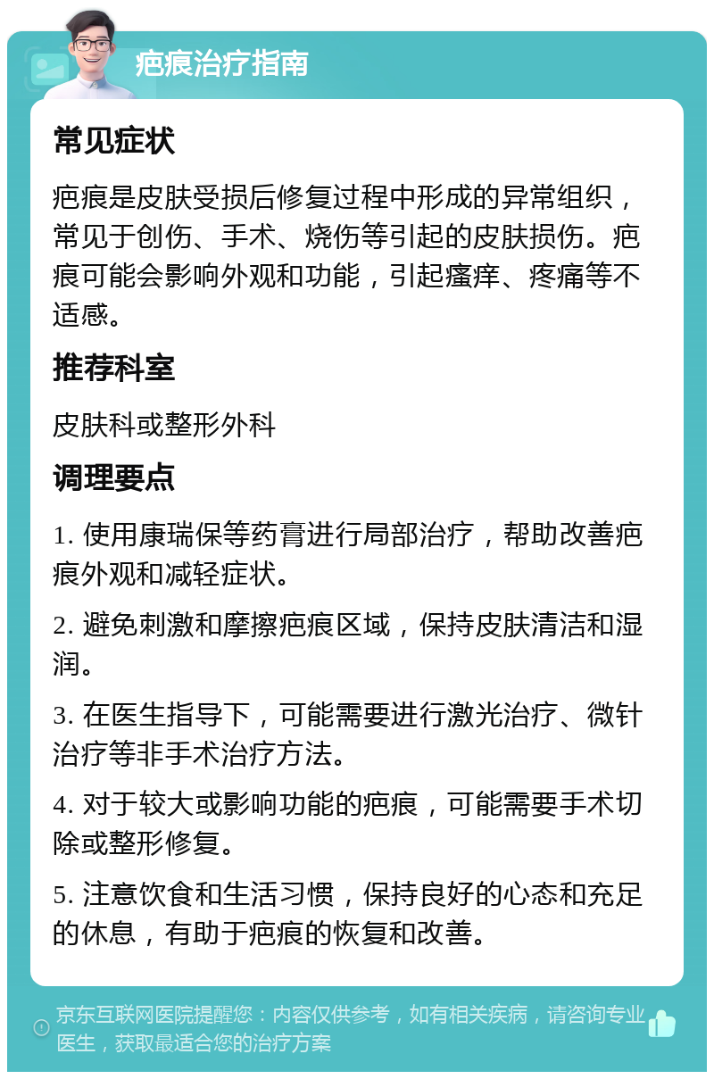 疤痕治疗指南 常见症状 疤痕是皮肤受损后修复过程中形成的异常组织，常见于创伤、手术、烧伤等引起的皮肤损伤。疤痕可能会影响外观和功能，引起瘙痒、疼痛等不适感。 推荐科室 皮肤科或整形外科 调理要点 1. 使用康瑞保等药膏进行局部治疗，帮助改善疤痕外观和减轻症状。 2. 避免刺激和摩擦疤痕区域，保持皮肤清洁和湿润。 3. 在医生指导下，可能需要进行激光治疗、微针治疗等非手术治疗方法。 4. 对于较大或影响功能的疤痕，可能需要手术切除或整形修复。 5. 注意饮食和生活习惯，保持良好的心态和充足的休息，有助于疤痕的恢复和改善。