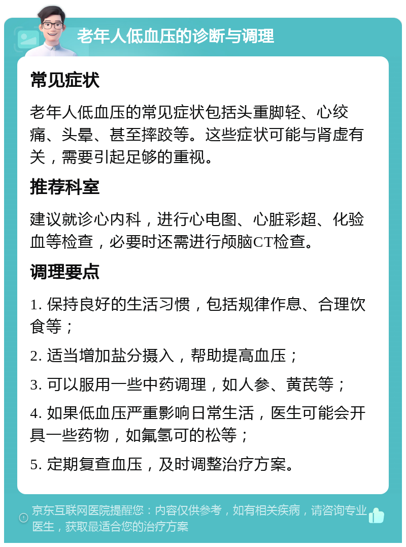 老年人低血压的诊断与调理 常见症状 老年人低血压的常见症状包括头重脚轻、心绞痛、头晕、甚至摔跤等。这些症状可能与肾虚有关，需要引起足够的重视。 推荐科室 建议就诊心内科，进行心电图、心脏彩超、化验血等检查，必要时还需进行颅脑CT检查。 调理要点 1. 保持良好的生活习惯，包括规律作息、合理饮食等； 2. 适当增加盐分摄入，帮助提高血压； 3. 可以服用一些中药调理，如人参、黄芪等； 4. 如果低血压严重影响日常生活，医生可能会开具一些药物，如氟氢可的松等； 5. 定期复查血压，及时调整治疗方案。