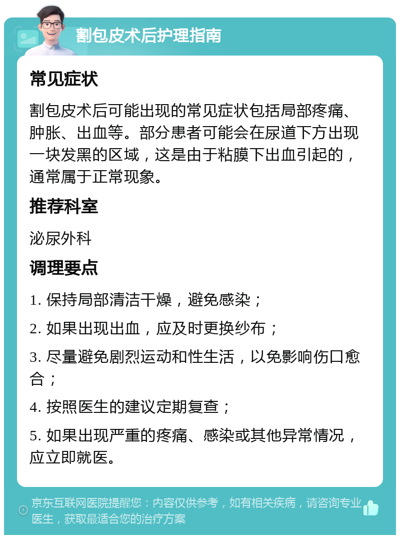 割包皮术后护理指南 常见症状 割包皮术后可能出现的常见症状包括局部疼痛、肿胀、出血等。部分患者可能会在尿道下方出现一块发黑的区域，这是由于粘膜下出血引起的，通常属于正常现象。 推荐科室 泌尿外科 调理要点 1. 保持局部清洁干燥，避免感染； 2. 如果出现出血，应及时更换纱布； 3. 尽量避免剧烈运动和性生活，以免影响伤口愈合； 4. 按照医生的建议定期复查； 5. 如果出现严重的疼痛、感染或其他异常情况，应立即就医。