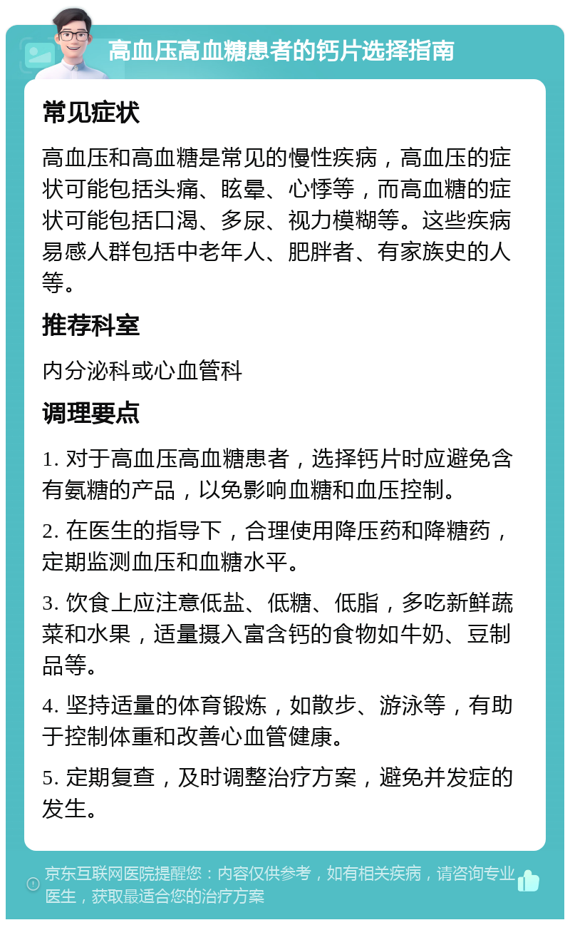 高血压高血糖患者的钙片选择指南 常见症状 高血压和高血糖是常见的慢性疾病，高血压的症状可能包括头痛、眩晕、心悸等，而高血糖的症状可能包括口渴、多尿、视力模糊等。这些疾病易感人群包括中老年人、肥胖者、有家族史的人等。 推荐科室 内分泌科或心血管科 调理要点 1. 对于高血压高血糖患者，选择钙片时应避免含有氨糖的产品，以免影响血糖和血压控制。 2. 在医生的指导下，合理使用降压药和降糖药，定期监测血压和血糖水平。 3. 饮食上应注意低盐、低糖、低脂，多吃新鲜蔬菜和水果，适量摄入富含钙的食物如牛奶、豆制品等。 4. 坚持适量的体育锻炼，如散步、游泳等，有助于控制体重和改善心血管健康。 5. 定期复查，及时调整治疗方案，避免并发症的发生。