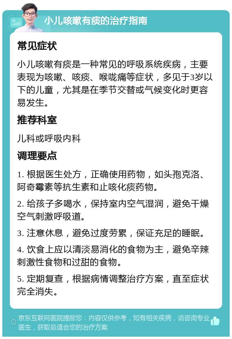 小儿咳嗽有痰的治疗指南 常见症状 小儿咳嗽有痰是一种常见的呼吸系统疾病，主要表现为咳嗽、咳痰、喉咙痛等症状，多见于3岁以下的儿童，尤其是在季节交替或气候变化时更容易发生。 推荐科室 儿科或呼吸内科 调理要点 1. 根据医生处方，正确使用药物，如头孢克洛、阿奇霉素等抗生素和止咳化痰药物。 2. 给孩子多喝水，保持室内空气湿润，避免干燥空气刺激呼吸道。 3. 注意休息，避免过度劳累，保证充足的睡眠。 4. 饮食上应以清淡易消化的食物为主，避免辛辣刺激性食物和过甜的食物。 5. 定期复查，根据病情调整治疗方案，直至症状完全消失。