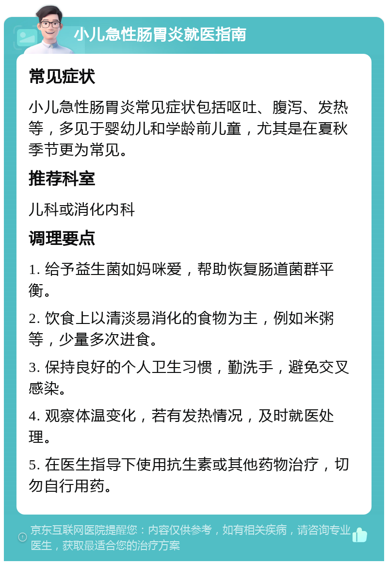 小儿急性肠胃炎就医指南 常见症状 小儿急性肠胃炎常见症状包括呕吐、腹泻、发热等，多见于婴幼儿和学龄前儿童，尤其是在夏秋季节更为常见。 推荐科室 儿科或消化内科 调理要点 1. 给予益生菌如妈咪爱，帮助恢复肠道菌群平衡。 2. 饮食上以清淡易消化的食物为主，例如米粥等，少量多次进食。 3. 保持良好的个人卫生习惯，勤洗手，避免交叉感染。 4. 观察体温变化，若有发热情况，及时就医处理。 5. 在医生指导下使用抗生素或其他药物治疗，切勿自行用药。