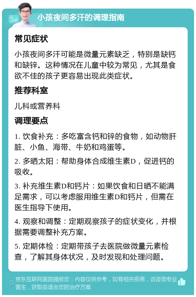 小孩夜间多汗的调理指南 常见症状 小孩夜间多汗可能是微量元素缺乏，特别是缺钙和缺锌。这种情况在儿童中较为常见，尤其是食欲不佳的孩子更容易出现此类症状。 推荐科室 儿科或营养科 调理要点 1. 饮食补充：多吃富含钙和锌的食物，如动物肝脏、小鱼、海带、牛奶和鸡蛋等。 2. 多晒太阳：帮助身体合成维生素D，促进钙的吸收。 3. 补充维生素D和钙片：如果饮食和日晒不能满足需求，可以考虑服用维生素D和钙片，但需在医生指导下使用。 4. 观察和调整：定期观察孩子的症状变化，并根据需要调整补充方案。 5. 定期体检：定期带孩子去医院做微量元素检查，了解其身体状况，及时发现和处理问题。