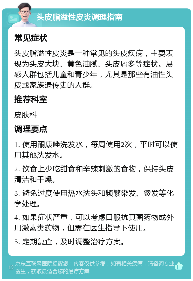 头皮脂溢性皮炎调理指南 常见症状 头皮脂溢性皮炎是一种常见的头皮疾病，主要表现为头皮大块、黄色油腻、头皮屑多等症状。易感人群包括儿童和青少年，尤其是那些有油性头皮或家族遗传史的人群。 推荐科室 皮肤科 调理要点 1. 使用酮康唑洗发水，每周使用2次，平时可以使用其他洗发水。 2. 饮食上少吃甜食和辛辣刺激的食物，保持头皮清洁和干燥。 3. 避免过度使用热水洗头和频繁染发、烫发等化学处理。 4. 如果症状严重，可以考虑口服抗真菌药物或外用激素类药物，但需在医生指导下使用。 5. 定期复查，及时调整治疗方案。