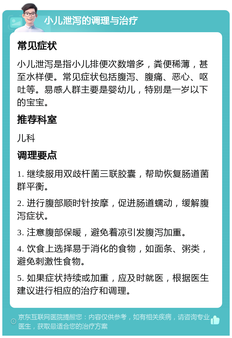 小儿泄泻的调理与治疗 常见症状 小儿泄泻是指小儿排便次数增多，粪便稀薄，甚至水样便。常见症状包括腹泻、腹痛、恶心、呕吐等。易感人群主要是婴幼儿，特别是一岁以下的宝宝。 推荐科室 儿科 调理要点 1. 继续服用双歧杆菌三联胶囊，帮助恢复肠道菌群平衡。 2. 进行腹部顺时针按摩，促进肠道蠕动，缓解腹泻症状。 3. 注意腹部保暖，避免着凉引发腹泻加重。 4. 饮食上选择易于消化的食物，如面条、粥类，避免刺激性食物。 5. 如果症状持续或加重，应及时就医，根据医生建议进行相应的治疗和调理。