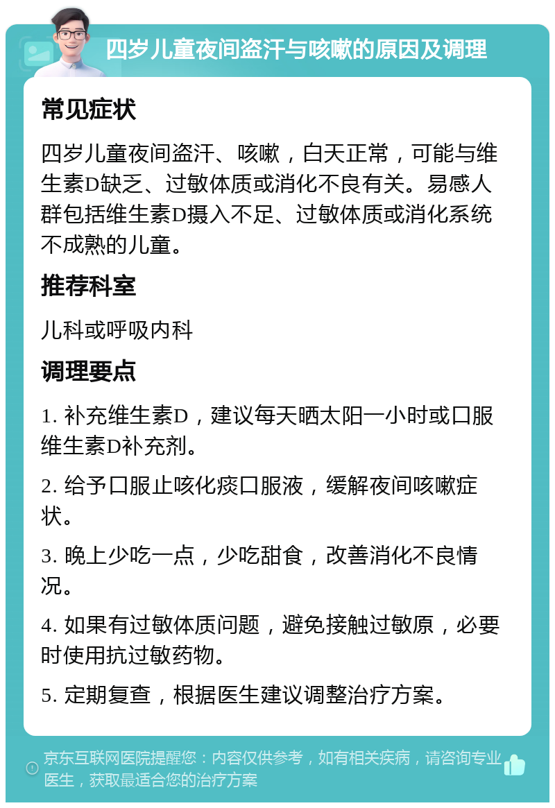 四岁儿童夜间盗汗与咳嗽的原因及调理 常见症状 四岁儿童夜间盗汗、咳嗽，白天正常，可能与维生素D缺乏、过敏体质或消化不良有关。易感人群包括维生素D摄入不足、过敏体质或消化系统不成熟的儿童。 推荐科室 儿科或呼吸内科 调理要点 1. 补充维生素D，建议每天晒太阳一小时或口服维生素D补充剂。 2. 给予口服止咳化痰口服液，缓解夜间咳嗽症状。 3. 晚上少吃一点，少吃甜食，改善消化不良情况。 4. 如果有过敏体质问题，避免接触过敏原，必要时使用抗过敏药物。 5. 定期复查，根据医生建议调整治疗方案。