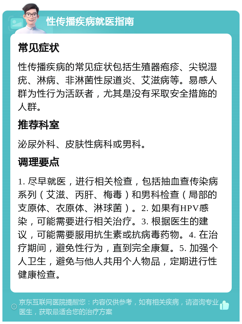 性传播疾病就医指南 常见症状 性传播疾病的常见症状包括生殖器疱疹、尖锐湿疣、淋病、非淋菌性尿道炎、艾滋病等。易感人群为性行为活跃者，尤其是没有采取安全措施的人群。 推荐科室 泌尿外科、皮肤性病科或男科。 调理要点 1. 尽早就医，进行相关检查，包括抽血查传染病系列（艾滋、丙肝、梅毒）和男科检查（局部的支原体、衣原体、淋球菌）。2. 如果有HPV感染，可能需要进行相关治疗。3. 根据医生的建议，可能需要服用抗生素或抗病毒药物。4. 在治疗期间，避免性行为，直到完全康复。5. 加强个人卫生，避免与他人共用个人物品，定期进行性健康检查。