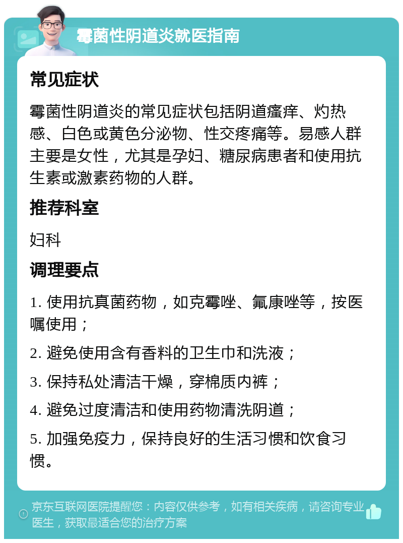 霉菌性阴道炎就医指南 常见症状 霉菌性阴道炎的常见症状包括阴道瘙痒、灼热感、白色或黄色分泌物、性交疼痛等。易感人群主要是女性，尤其是孕妇、糖尿病患者和使用抗生素或激素药物的人群。 推荐科室 妇科 调理要点 1. 使用抗真菌药物，如克霉唑、氟康唑等，按医嘱使用； 2. 避免使用含有香料的卫生巾和洗液； 3. 保持私处清洁干燥，穿棉质内裤； 4. 避免过度清洁和使用药物清洗阴道； 5. 加强免疫力，保持良好的生活习惯和饮食习惯。