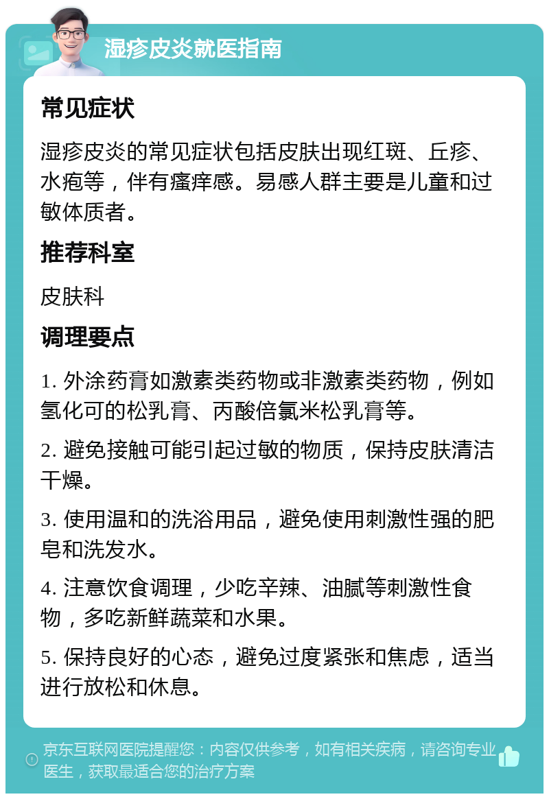 湿疹皮炎就医指南 常见症状 湿疹皮炎的常见症状包括皮肤出现红斑、丘疹、水疱等，伴有瘙痒感。易感人群主要是儿童和过敏体质者。 推荐科室 皮肤科 调理要点 1. 外涂药膏如激素类药物或非激素类药物，例如氢化可的松乳膏、丙酸倍氯米松乳膏等。 2. 避免接触可能引起过敏的物质，保持皮肤清洁干燥。 3. 使用温和的洗浴用品，避免使用刺激性强的肥皂和洗发水。 4. 注意饮食调理，少吃辛辣、油腻等刺激性食物，多吃新鲜蔬菜和水果。 5. 保持良好的心态，避免过度紧张和焦虑，适当进行放松和休息。