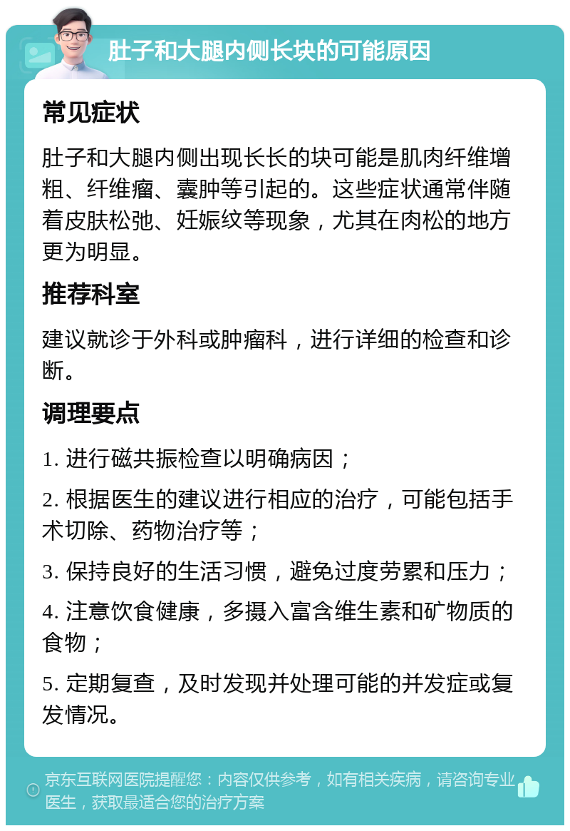 肚子和大腿内侧长块的可能原因 常见症状 肚子和大腿内侧出现长长的块可能是肌肉纤维增粗、纤维瘤、囊肿等引起的。这些症状通常伴随着皮肤松弛、妊娠纹等现象，尤其在肉松的地方更为明显。 推荐科室 建议就诊于外科或肿瘤科，进行详细的检查和诊断。 调理要点 1. 进行磁共振检查以明确病因； 2. 根据医生的建议进行相应的治疗，可能包括手术切除、药物治疗等； 3. 保持良好的生活习惯，避免过度劳累和压力； 4. 注意饮食健康，多摄入富含维生素和矿物质的食物； 5. 定期复查，及时发现并处理可能的并发症或复发情况。