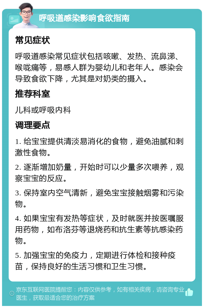 呼吸道感染影响食欲指南 常见症状 呼吸道感染常见症状包括咳嗽、发热、流鼻涕、喉咙痛等，易感人群为婴幼儿和老年人。感染会导致食欲下降，尤其是对奶类的摄入。 推荐科室 儿科或呼吸内科 调理要点 1. 给宝宝提供清淡易消化的食物，避免油腻和刺激性食物。 2. 逐渐增加奶量，开始时可以少量多次喂养，观察宝宝的反应。 3. 保持室内空气清新，避免宝宝接触烟雾和污染物。 4. 如果宝宝有发热等症状，及时就医并按医嘱服用药物，如布洛芬等退烧药和抗生素等抗感染药物。 5. 加强宝宝的免疫力，定期进行体检和接种疫苗，保持良好的生活习惯和卫生习惯。